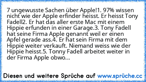 7 ungewusste Sachen über Apple!
1. 97% wissen nicht wie der Apple erfinder heisst. Er heisst Tony Fadell
2. Er hat das aller erste Mac mit einem Hippie erfunden in einer Garage.
3. Tony Fadell hat seine Firma Apple genannt weil er einen Apfel gerade ass.
4. Er hat sein Firma mit dem Hippie weiter verkauft. Niemand weiss wie der Hippie heisst.
5. Tonny Fadell arbeitet weiter in der Firma Apple o...