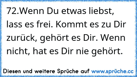 72.Wenn Du etwas liebst, lass es frei.
 Kommt es zu Dir zurück, gehört es Dir.
 Wenn nicht, hat es Dir nie gehört.