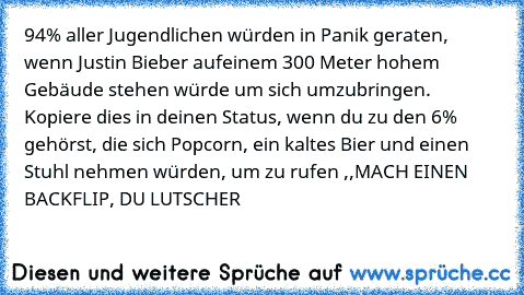 94% aller Jugendlichen würden in Panik geraten, wenn Justin Bieber auf
einem 300 Meter hohem Gebäude stehen würde um sich umzubringen. Kopiere dies in deinen Status, wenn du zu den 6% gehörst, die sich Popcorn, ein kaltes Bier und einen Stuhl nehmen würden, um zu rufen ,,MACH EINEN BACKFLIP, DU LUTSCHER