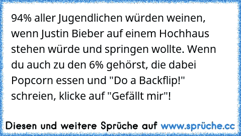 94% aller Jugendlichen würden weinen, wenn Justin Bieber auf einem Hochhaus stehen würde und springen wollte. Wenn du auch zu den 6% gehörst, die dabei Popcorn essen und "Do a Backflip!" schreien, klicke auf "Gefällt mir"!