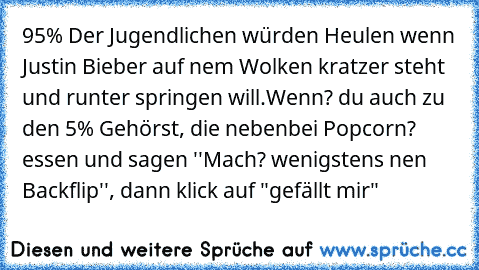 95% Der Jugendlichen würden Heulen wenn Justin Bieber auf nem Wolken kratzer steht und runter springen will.
Wenn? du auch zu den 5% Gehörst, die nebenbei Popcorn? essen und sagen ''Mach? wenigstens nen Backflip'', dann klick auf "gefällt mir"