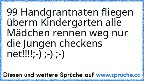 99 Handgrantnaten fliegen überm Kindergarten alle Mädchen rennen weg nur die Jungen checkens net!!!!
;-) ;-) ;-)