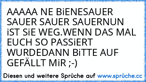 AAAAA NE BiENE
SAUER SAUER SAUER SAUER
NUN iST SiE WEG.
WENN DAS MAL EUCH SO PASSiERT WURDE
DANN BiTTE AUF GEFÄLLT MiR ;-)