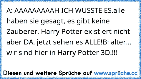 A: AAAAAAAAAH ICH WUSSTE ES.
alle haben sie gesagt, es gibt keine Zauberer, Harry Potter existiert nicht aber DA, jetzt sehen es ALLE!
B: alter... wir sind hier in Harry Potter 3D!!!!