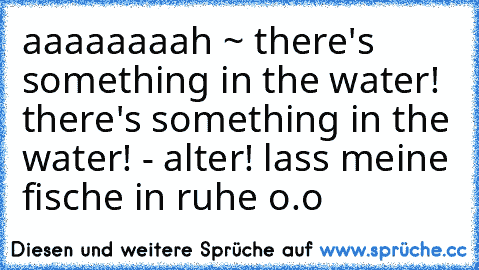 aaaaaaaah ~ there's something in the water! there's something in the water! - alter! lass meine fische in ruhe o.o