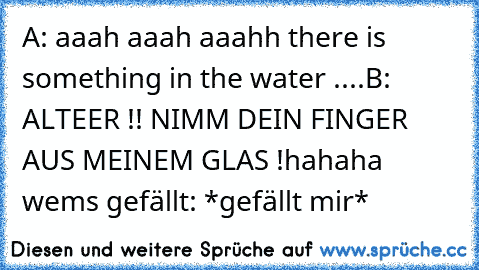 A: aaah aaah aaahh there is something in the water ....
B: ALTEER !! NIMM DEIN FINGER AUS MEINEM GLAS !
hahaha wem´s gefällt:
 *gefällt mir*   ♥