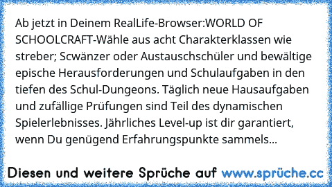 Ab jetzt in Deinem RealLife-Browser:WORLD OF SCHOOLCRAFT-Wähle aus acht Charakterklassen wie streber; Scwänzer oder Austauschschüler und bewältige epische Herausforderungen und Schulaufgaben in den tiefen des Schul-Dungeons. Täglich neue Hausaufgaben und zufällige Prüfungen sind Teil des dynamischen Spielerlebnisses. Jährliches Level-up ist dir garantiert, wenn Du genügend Erfahrungspunkte samm...