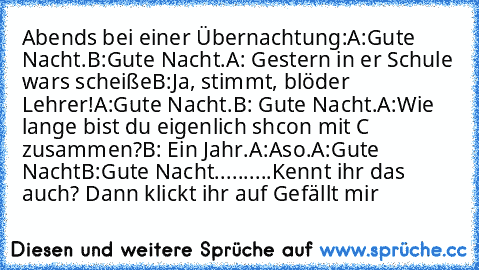 Abends bei einer Übernachtung:
A:Gute Nacht.
B:Gute Nacht.
A: Gestern in er Schule wars scheiße
B:Ja, stimmt, blöder Lehrer!
A:Gute Nacht.
B: Gute Nacht.
A:Wie lange bist du eigenlich shcon mit C zusammen?
B: Ein Jahr.
A:Aso.
A:Gute Nacht
B:Gute Nacht.
.........
Kennt ihr das auch? Dann klickt ihr auf Gefällt mir