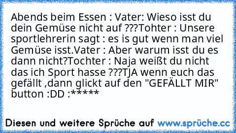 Abends beim Essen : 
Vater: Wieso isst du dein Gemüse nicht auf ???
Tohter : Unsere sportlehrerin sagt : es is gut wenn man viel Gemüse isst.
Vater : Aber warum isst du es dann nicht?
Tochter : Naja weißt du nicht das ich Sport hasse ???
TJA wenn euch das gefällt ,dann glickt auf den "GEFÄLLT MIR" button :DD :*****