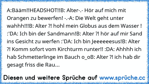 A:Bääm!!HEADSHOT!!
B: Alter-.- Hör auf mich mit Orangen zu bewerfen! -.-
A: Die Welt geht unter wahhh!!!
B: Alter ?! hohl mein Globus aus dem Wasser ! :'D
A: Ich bin der Sandmann!
B: Alter ?! hör auf mir Sand ins Gesicht zu werfen :'D
A: Ich bin Jeeeeeesus!
B: Alter ?! Komm sofort vom Kirchturm runter!! :D
A: Ahhhh ich hab Schmetterlinge im Bauch o_o
B: Alter ?! ich hab dir gesagt friss die Rau...