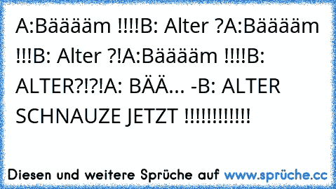 A:Bääääm !!!!
B: Alter ?
A:Bääääm !!!
B: Alter ?!
A:Bääääm !!!!
B: ALTER?!?!
A: BÄÄ... -
B: ALTER SCHNAUZE JETZT !!!!!!!!!!!!