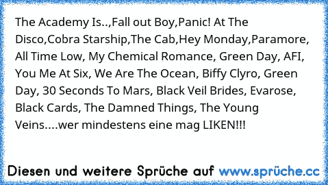 The Academy Is..,Fall out Boy,Panic! At The Disco,Cobra Starship,The Cab,Hey Monday,Paramore, All Time Low, My Chemical Romance, Green Day, AFI, You Me At Six, We Are The Ocean, Biffy Clyro, Green Day, 30 Seconds To Mars, Black Veil Brides, Evarose, Black Cards, The Damned Things, The Young Veins....
wer mindestens eine mag LIKEN!!!