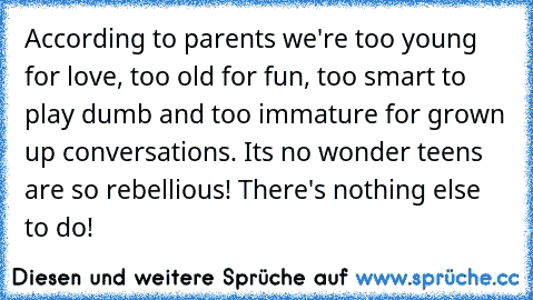 According to parents we're too young for love, too old for fun, too smart to play dumb and too immature for grown up conversations. Its no wonder teens are so rebellious! There's nothing else to do!