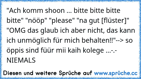 "Ach komm shoon ... bitte bitte bitte bitte" "nööp" "please" "na gut [flüster]" "OMG das glaub ich aber nicht, das kann ich unmöglich für mich behalten!!"
--> so öppis sind füür mii kaih kolege ...-.- NIEMALS