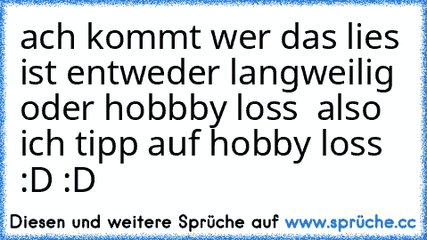 ach kommt wer das lies ist entweder langweilig oder hobbby loss  also ich tipp auf hobby loss :D :D