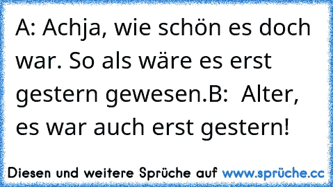 A: Achja, wie schön es doch war. So als wäre es erst gestern gewesen.
B:  Alter, es war auch erst gestern!