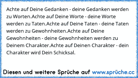 Achte auf Deine Gedanken - deine Gedanken werden zu Worten.
Achte auf Deine Worte - deine Worte werden zu Taten.
Achte auf Deine Taten - deine Taten werden zu Gewohnheiten.
Achte auf Deine Gewohnheiten - deine Gewohnheiten werden zu Deinem Charakter.
Achte auf Deinen Charakter - dein Charakter wird Dein Schicksal.