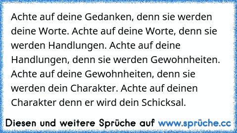 Achte auf deine Gedanken, denn sie werden deine Worte. Achte auf deine Worte, denn sie werden Handlungen. Achte auf deine Handlungen, denn sie werden Gewohnheiten. Achte auf deine Gewohnheiten, denn sie werden dein Charakter. Achte auf deinen Charakter denn er wird dein Schicksal.