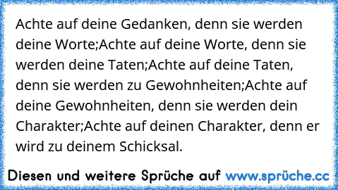 Achte auf deine Gedanken, denn sie werden deine Worte;
Achte auf deine Worte, denn sie werden deine Taten;Achte auf deine Taten, denn sie werden zu Gewohnheiten;
Achte auf deine Gewohnheiten, denn sie werden dein Charakter;
Achte auf deinen Charakter, denn er wird zu deinem Schicksal.