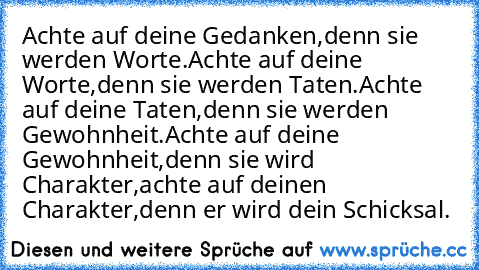 Achte auf deine Gedanken,
denn sie werden Worte.
Achte auf deine Worte,
denn sie werden Taten.
Achte auf deine Taten,
denn sie werden Gewohnheit.
Achte auf deine Gewohnheit,
denn sie wird Charakter,
achte auf deinen Charakter,
denn er wird dein Schicksal.
♥