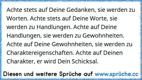 Achte stets auf Deine Gedanken, sie werden zu Worten. Achte stets auf Deine Worte, sie werden zu Handlungen. Achte auf Deine Handlungen, sie werden zu Gewohnheiten. Achte auf Deine Gewohnheiten, sie werden zu Charaktereigenschaften. Achte auf Deinen Charakter, er wird Dein Schicksal.