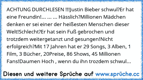 ACHTUNG DURCHLESEN !!!
Justin Bieber schwul?
Er hat eine Freundin!
... ... ... Hässlich?
Millionen Mädchen denken er sei einer der heißesten Menschen dieser Welt!
Schlecht?
Er hat sein Fuß gebrochen und trotzdem weitergetanzt und gesungen!
Nicht erfolgreich?
Mit 17 Jahren hat er 29 Songs, 3 Alben, 1 Film, 3 Bücher, 20
Preise, 86 Shows, 45 Millionen Fans!
Daumen Hoch , wenn du ihn trozdem schwul...