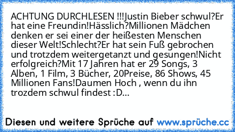 ACHTUNG DURCHLESEN !!!
Justin Bieber schwul?
Er hat eine Freundin!
Hässlich?
Millionen Mädchen﻿ denken er sei einer der heißesten Menschen dieser Welt!
Schlecht?
Er hat sein Fuß gebrochen und trotzdem weitergetanzt und gesungen!
Nicht erfolgreich?
Mit 17 Jahren hat er 29 Songs, 3 Alben, 1 Film, 3 Bücher, 20
Preise, 86 Shows, 45 Millionen Fans!
Daumen Hoch , wenn du ihn trozdem schwul findest :D...