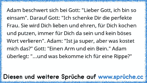 Adam beschwert sich bei Gott: "Lieber Gott, ich bin so einsam". Darauf Gott: "Ich schenke Dir die perfekte Frau. Sie wird Dich lieben und ehren, für Dich kochen und putzen, immer für Dich da sein und kein böses Wort verlieren". Adam: "Ist ja super, aber was kostet mich das?" Gott: "Einen Arm und ein Bein." Adam überlegt: "...und was bekomme ich für eine Rippe?"