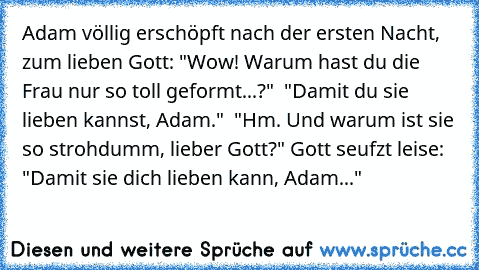 Adam völlig erschöpft nach der ersten Nacht, zum lieben Gott: "Wow! Warum hast du die Frau nur so toll geformt...?"  "Damit du sie lieben kannst, Adam."  "Hm. Und warum ist sie so strohdumm, lieber Gott?" Gott seufzt leise: "Damit sie dich lieben kann, Adam..."