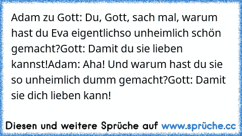 Adam zu Gott: Du, Gott, sach mal, warum hast du Eva eigentlich
so unheimlich schön gemacht?
Gott: Damit du sie lieben kannst!
Adam: Aha! Und warum hast du sie so unheimlich dumm gemacht?
Gott: Damit sie dich lieben kann!