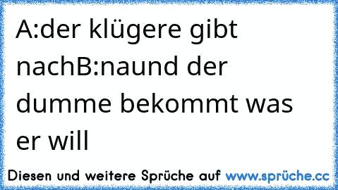 A:der klügere gibt nach
B:naund der dumme bekommt was er will