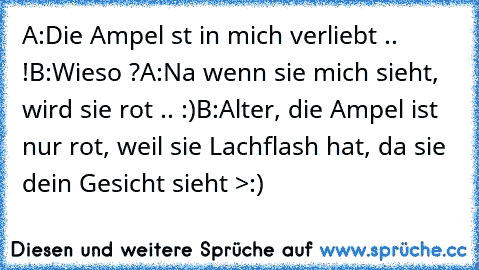 A:Die Ampel st in mich verliebt .. !
B:Wieso ?
A:Na wenn sie mich sieht, wird sie rot .. :)
B:Alter, die Ampel ist nur rot, weil sie Lachflash hat, da sie dein Gesicht sieht >:)