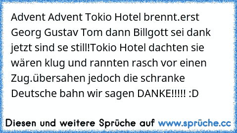 Advent Advent Tokio Hotel brennt.
erst Georg Gustav Tom dann Bill
gott sei dank jetzt sind se still!
Tokio Hotel dachten sie wären klug und rannten rasch vor einen Zug.
übersahen jedoch die schranke Deutsche bahn wir sagen DANKE!!!!! :D