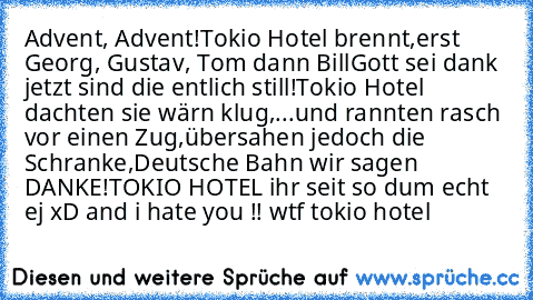 Advent, Advent!
Tokio Hotel brennt,
erst Georg, Gustav, Tom dann Bill
Gott sei dank jetzt sind die entlich still!
Tokio Hotel dachten sie wärn klug,
...und rannten rasch vor einen Zug,
übersahen jedoch die Schranke,
Deutsche Bahn wir sagen DANKE!
TOKIO HOTEL ihr seit so dum echt ej xD and i hate you !! wtf tokio hotel