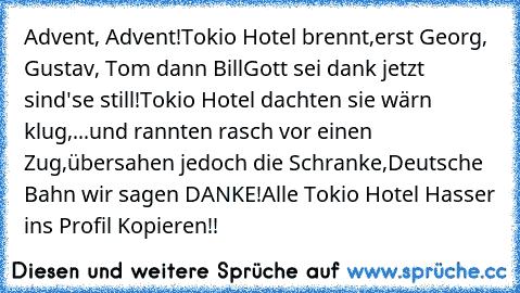 Advent, Advent!
Tokio Hotel brennt,
erst Georg, Gustav, Tom dann Bill
Gott sei dank jetzt sind'se still!
Tokio Hotel dachten sie wärn klug,
...und rannten rasch vor einen Zug,
übersahen jedoch die Schranke,
Deutsche Bahn wir sagen DANKE!
Alle Tokio Hotel Hasser ins Profil Kopieren!!
