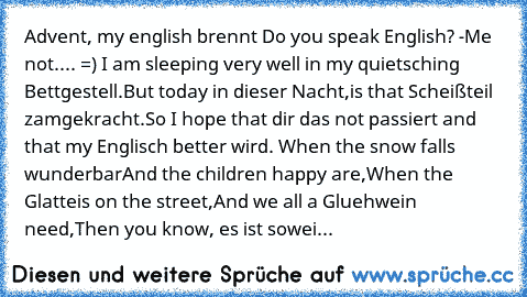 Advent, my english brennt 
Do you speak English? -Me not.... =) 
I am sleeping very well in my quietsching Bettgestell.
But today in dieser Nacht,
is that Scheißteil zamgekracht.
So I hope that dir das not passiert and that my Englisch better wird. 
When the snow falls wunderbar
And the children happy are,
When the Glatteis on the street,
And we all a Gluehwein need,
Then you know, es ist soweit:
...