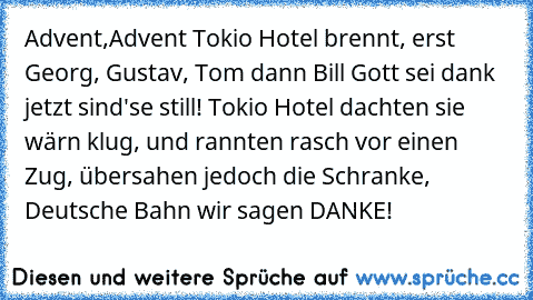 Advent,Advent Tokio Hotel brennt, erst Georg, Gustav, Tom
 dann Bill Gott sei dank jetzt sind'se still! Tokio
 Hotel dachten sie wärn klug, und rannten rasch vor einen
 Zug, übersahen jedoch die Schranke, Deutsche
 Bahn wir sagen DANKE!