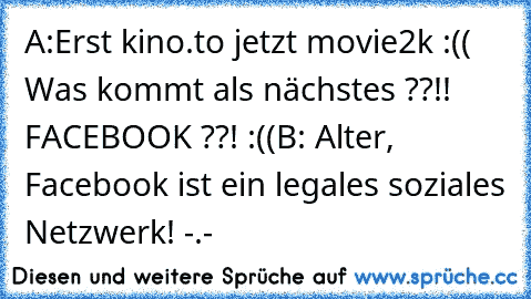 A:Erst kino.to jetzt movie2k :(( Was kommt als nächstes ??!! FACEBOOK ??! :((
B: Alter, Facebook ist ein legales soziales Netzwerk! -.-