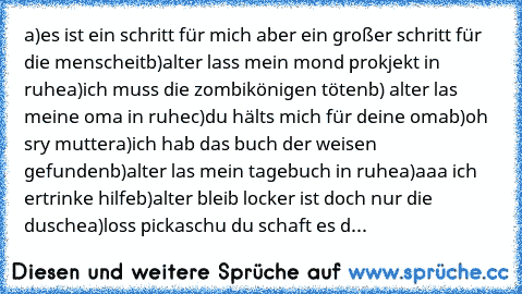 a)es ist ein schritt für mich aber ein großer schritt für die menscheit
b)alter lass mein mond prokjekt in ruhe
a)ich muss die zombikönigen töten
b) alter las meine oma in ruhe
c)du hälts mich für deine oma
b)oh sry mutter
a)ich hab das buch der weisen gefunden
b)alter las mein tagebuch in ruhe
a)aaa ich ertrinke hilfe
b)alter bleib locker ist doch nur die dusche
a)loss pickaschu du schaft es d...