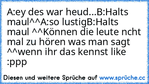 A:ey des war heud...
B:Halt´s maul^^
A:so lustig
B:Halt´s maul ^^
Können die leute ncht mal zu hören was man sagt ^^
wenn ihr das kennst like :ppp