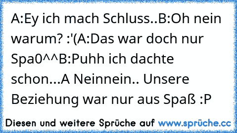 A:Ey ich mach Schluss..
B:Oh nein warum? :'(
A:Das war doch nur Spa0^^
B:Puhh ich dachte schon...
A Neinnein.. Unsere Beziehung war nur aus Spaß :P