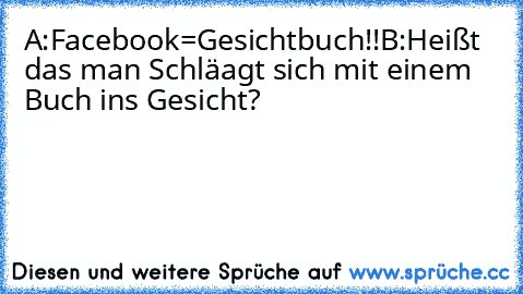 A:Facebook=Gesichtbuch!!
B:Heißt das man Schläagt sich mit einem Buch ins Gesicht?