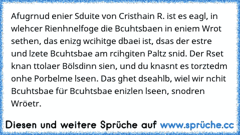 Afugrnud enier Sduite von Cristhain R. ist es eagl,
 in wlehcer Rienhnelfoge die Bcuhtsbaen in eniem Wrot sethen,
 das enizg wcihitge dbaei ist,
 dsas der estre und lzete Bcuhtsbae am rcihgiten Paltz snid.
 Der Rset knan ttolaer Bölsdinn sien, und du knasnt es torztedm
 onhe Porbelme lseen. Das ghet dseahlb, wiel wir nchit Bcuhtsbae
 für Bcuhtsbae enizlen lseen, snodren Wröetr.