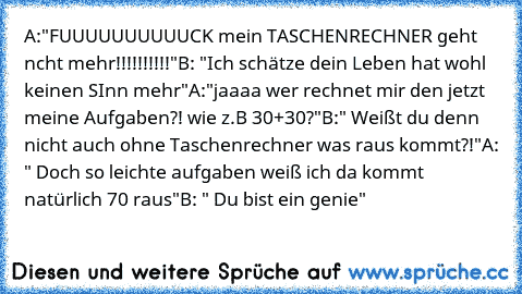 A:"FUUUUUUUUUUCK mein TASCHENRECHNER geht ncht mehr!!!!!!!!!!"
B: "Ich schätze dein Leben hat wohl keinen SInn mehr"
A:"jaaaa wer rechnet mir den jetzt meine Aufgaben?! wie z.B 30+30?"
B:" Weißt du denn nicht auch ohne Taschenrechner was raus kommt?!"
A: " Doch so leichte aufgaben weiß ich da kommt natürlich 70 raus"
B: " Du bist ein genie"