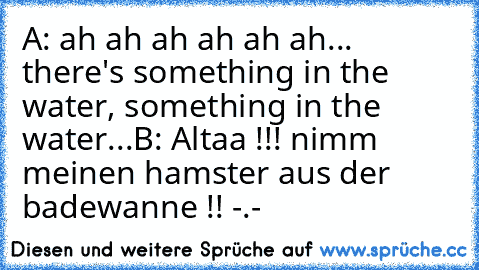 A: ah ah ah ah ah ah... there's something in the water, something in the water...
B: Altaa !!! nimm meinen hamster aus der badewanne !! -.-
