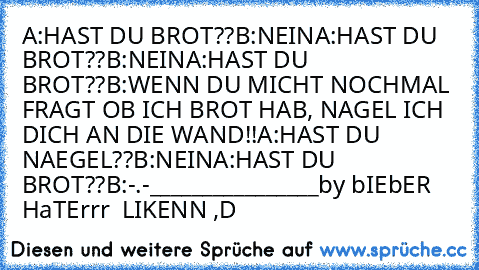 A:HAST DU BROT??
B:NEIN
A:HAST DU BROT??
B:NEIN
A:HAST DU BROT??
B:WENN DU MICHT NOCHMAL FRAGT OB ICH BROT HAB, NAGEL ICH DICH AN DIE WAND!!
A:HAST DU NAEGEL??
B:NEIN
A:HAST DU BROT??
B:-.-
________________
by bIEbER HaTErrr ♥♥ LIKENN ,D