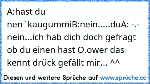 A:hast du nen`kaugummi
B:nein.....du
A: -.- nein...ich hab dich doch gefragt ob du einen hast O.o
wer das kennt drück gefällt mir... ^^