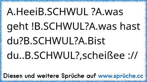 A.Heei
B.SCHWUL ?
A.was geht !
B.SCHWUL?
A.was hast du?
B.SCHWUL?
A.Bist du..
B.SCHWUL?,scheißee ://