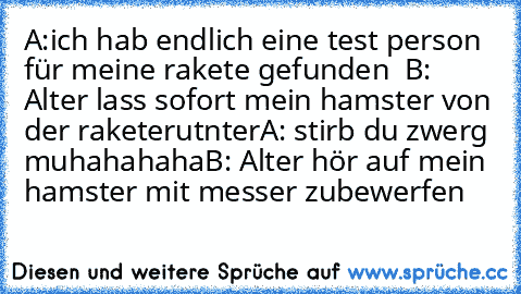 A:ich hab endlich eine test person für meine rakete gefunden  
B: Alter lass sofort mein hamster von der rakete
rutnter
A: stirb du zwerg muhahahaha
B: Alter hör auf mein hamster mit messer zu
bewerfen