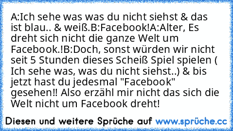 A:Ich sehe was was du nicht siehst & das ist blau.. & weiß.
B:Facebook!
A:Alter, Es dreht sich nicht die ganze Welt um Facebook.!
B:Doch, sonst würden wir nicht seit 5 Stunden dieses Scheiß Spiel spielen ( Ich sehe was, was du nicht siehst..) & bis jetzt hast du jedesmal "Facebook" gesehen!! Also erzähl mir nicht das sich die Welt nicht um Facebook dreht!